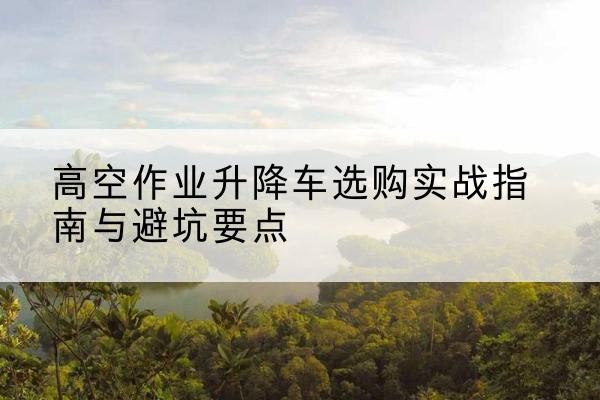 南溪升降车怎么选-高空作业升降车选购实战指南与避坑要点