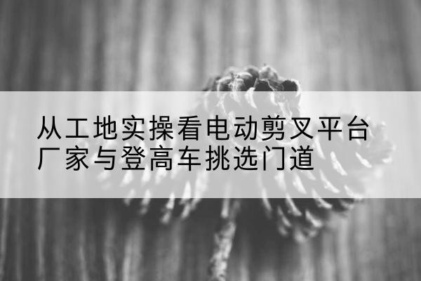南溪电动剪叉升降平台厂家-从工地实操看电动剪叉平台厂家与登高车挑选门道