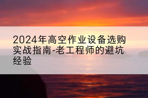 南溪高空作业升降机厂家推荐-2024年高空作业设备选购实战指南-老工程师的避坑经验