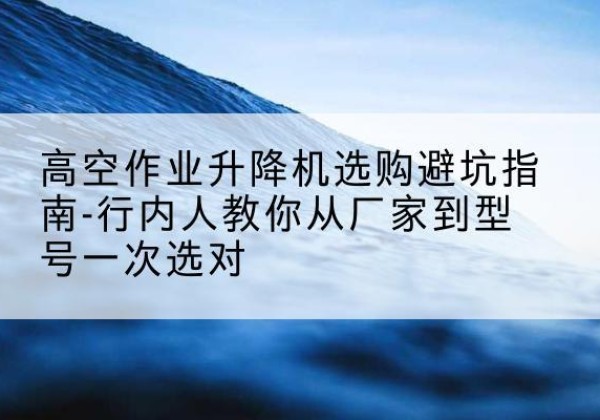 南溪升降平台厂家-高空作业升降机选购避坑指南-行内人教你从厂家到型号一次选对