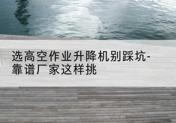 南溪剪叉式升降机厂家-选高空作业升降机别踩坑-靠谱厂家这样挑