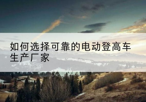 南溪电动登高车厂家-如何选择可靠的电动登高车生产厂家