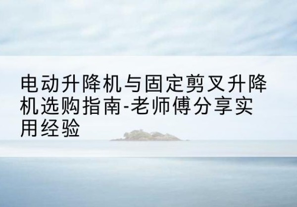 南溪电动升降机怎么选-电动升降机与固定剪叉升降机选购指南-老师傅分享实用经验