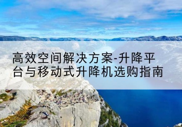 南溪升降平台厂家-*空间解决方案-升降平台与移动式升降机选购指南