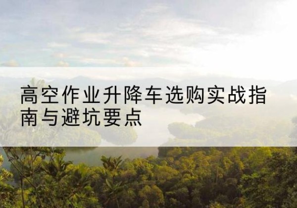 南溪升降车怎么选-高空作业升降车选购实战指南与避坑要点