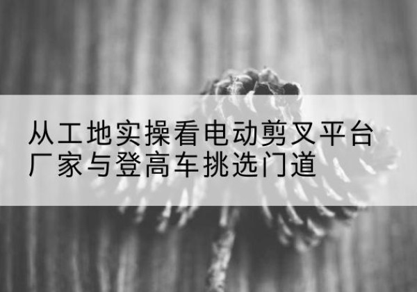 南溪电动剪叉升降平台厂家-从工地实操看电动剪叉平台厂家与登高车挑选门道