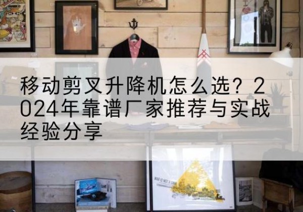 南溪升降平台厂家推荐-移动剪叉升降机怎么选？2024年靠谱厂家推荐与实战经验分享