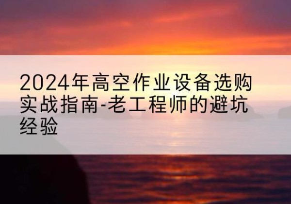 南溪高空作业升降机厂家推荐-2024年高空作业设备选购实战指南-老工程师的避坑经验